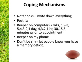Coping Mechanisms

• Notebooks – write down everything
• Post-Its
• Beeper on computer (2 wks, 1 wk,
  5,4,3,2,1 day, 4,3,2,1 hr, 30,15,5
  minutes prior to appointment)
• Beeper on my phone
• Don’t be shy - let people know you have
  a memory deficit.
 