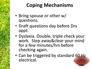Coping Mechanisms
• Bring spouse or other w/
  questions.
• Draft questions day before Drs
  appt.
• Dyslexia. Double, triple check your
  work. Step away&clear your mind
  for a few minutes/hrs before
  checking again.
• Can be triggered by standard 60 Hz
  electrical.
 