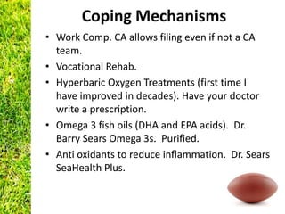 Coping Mechanisms
• Work Comp. CA allows filing even if not a CA
  team.
• Vocational Rehab.
• Hyperbaric Oxygen Treatments (first time I
  have improved in decades). Have your doctor
  write a prescription.
• Omega 3 fish oils (DHA and EPA acids). Dr.
  Barry Sears Omega 3s. Purified.
• Anti oxidants to reduce inflammation. Dr. Sears
  SeaHealth Plus.
 