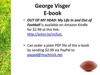 George Visger
          E-book
• OUT OF MY HEAD: My Life In and Out of
  Football is available on Amazon Kindle
  for $2.99 at this link:
  http://amzn.to/znZuiL.

• Can order a plain PDF file of the e-book
  by sending $2.99 via PayPal to
  paypal@muchnick.net
 