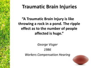 Traumatic Brain Injuries

  “A Traumatic Brain Injury is like
throwing a rock in a pond. The ripple
  effect as to the number of people
           affected is huge.”

           George Visger
               1986
   Workers Compensation Hearing
 