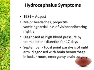Hydrocephalus Symptoms

• 1981 – August
• Major headaches, projectile
  vomitingpartial loss of visionandhearing
  nightly
• Diagnosed as high blood pressure by
  team doctor –diuretics for 17 days
• September - Focal point paralysis of right
  arm, diagnosed with brain hemorrhage
  in locker room, emergency brain surgery
 