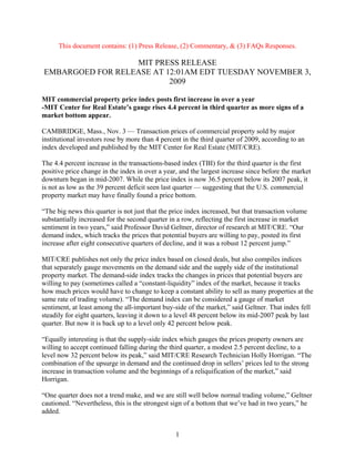 This document contains: (1) Press Release, (2) Commentary, & (3) FAQs Responses.

                  MIT PRESS RELEASE
EMBARGOED FOR RELEASE AT 12:01AM EDT TUESDAY NOVEMBER 3,
                          2009

MIT commercial property price index posts first increase in over a year
-MIT Center for Real Estate’s gauge rises 4.4 percent in third quarter as more signs of a
market bottom appear.

CAMBRIDGE, Mass., Nov. 3 — Transaction prices of commercial property sold by major
institutional investors rose by more than 4 percent in the third quarter of 2009, according to an
index developed and published by the MIT Center for Real Estate (MIT/CRE).

The 4.4 percent increase in the transactions-based index (TBI) for the third quarter is the first
positive price change in the index in over a year, and the largest increase since before the market
downturn began in mid-2007. While the price index is now 36.5 percent below its 2007 peak, it
is not as low as the 39 percent deficit seen last quarter — suggesting that the U.S. commercial
property market may have finally found a price bottom.

“The big news this quarter is not just that the price index increased, but that transaction volume
substantially increased for the second quarter in a row, reflecting the first increase in market
sentiment in two years,” said Professor David Geltner, director of research at MIT/CRE. “Our
demand index, which tracks the prices that potential buyers are willing to pay, posted its first
increase after eight consecutive quarters of decline, and it was a robust 12 percent jump.”

MIT/CRE publishes not only the price index based on closed deals, but also compiles indices
that separately gauge movements on the demand side and the supply side of the institutional
property market. The demand-side index tracks the changes in prices that potential buyers are
willing to pay (sometimes called a “constant-liquidity” index of the market, because it tracks
how much prices would have to change to keep a constant ability to sell as many properties at the
same rate of trading volume). “The demand index can be considered a gauge of market
sentiment, at least among the all-important buy-side of the market,” said Geltner. That index fell
steadily for eight quarters, leaving it down to a level 48 percent below its mid-2007 peak by last
quarter. But now it is back up to a level only 42 percent below peak.

“Equally interesting is that the supply-side index which gauges the prices property owners are
willing to accept continued falling during the third quarter, a modest 2.5 percent decline, to a
level now 32 percent below its peak,” said MIT/CRE Research Technician Holly Horrigan. “The
combination of the upsurge in demand and the continued drop in sellers’ prices led to the strong
increase in transaction volume and the beginnings of a reliquification of the market,” said
Horrigan.

“One quarter does not a trend make, and we are still well below normal trading volume,” Geltner
cautioned. “Nevertheless, this is the strongest sign of a bottom that we’ve had in two years,” he
added.


                                                 1
 