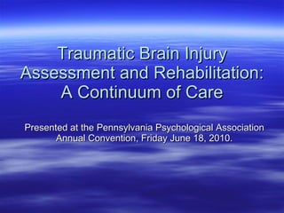Traumatic Brain Injury Assessment and Rehabilitation: A Continuum of Care Presented at the Pennsylvania Psychological Association Annual Convention, Friday June 18, 2010. 