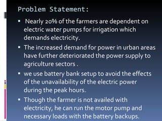 Problem Statement: Nearly 20% of the farmers are dependent on electric water pumps for irrigation which demands electricity. The increased demand for power in urban areas have further deteriorated the power supply to agriculture sectors . we use battery bank setup to avoid the effects of the unavailability of the electric power during the peak hours.  Though the farmer is not availed with electricity, he can run the motor pump and necessary loads with the battery backups.  