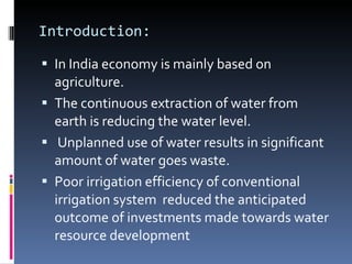 Introduction: In India economy is mainly based on agriculture. The continuous extraction of water from earth is reducing the water level. Unplanned use of water results in significant amount of water goes waste. Poor irrigation efficiency of conventional irrigation system  reduced the anticipated outcome of investments made towards water resource development 