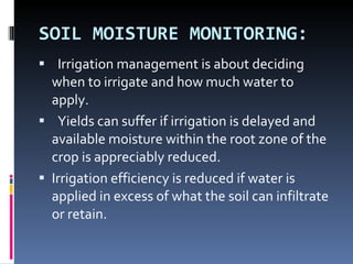 SOIL MOISTURE MONITORING:    Irrigation management is about deciding when to irrigate and how much water to apply.  Yields can suffer if irrigation is delayed and available moisture within the root zone of the crop is appreciably reduced.  Irrigation efficiency is reduced if water is applied in excess of what the soil can infiltrate or retain. 