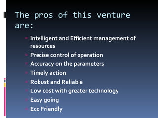 The pros of this venture are:   Intelligent and Efficient management of resources Precise control of operation Accuracy on the parameters Timely action Robust and Reliable Low cost with greater technology Easy going  Eco Friendly 