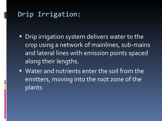 Drip Irrigation: Drip irrigation system delivers water to the crop using a network of mainlines, sub-mains and lateral lines with emission points spaced along their lengths. Water and nutrients enter the soil from the emitters, moving into the root zone of the plants 