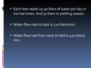 Each tree needs 25-30 liters of water per day in normal times. And 50 liters in yielding season. Water flow rate to tank is 120 liters/min. Water flow rate from tank to field is 420 liters/min. 