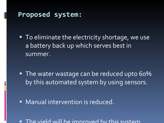 Proposed system: To eliminate the electricity shortage, we use a battery back up which serves best in summer. The water wastage can be reduced upto 60% by this automated system by using sensors. Manual intervention is reduced. The yield will be improved by this system. 