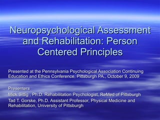 Neuropsychological Assessment and Rehabilitation: Person Centered Principles Presented at the Pennsylvania Psychological Association Continuing Education and Ethics Conference, Pittsburgh PA., October 9, 2009 Presenters Mick Sittig , Ph.D. Rehabilitation Psychologist, ReMed of Pittsburgh Tad T. Gorske, Ph.D. Assistant Professor, Physical Medicine and Rehabilitation, University of Pittsburgh 