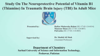 Study On The Neuroprotective Potential of Vitamin B1
(Thiamine) In Traumatic Brain Injury (TBI) In Adult Mice
Department of Chemistry
Presented by: Hafiza Mubaraka Rahat (SU-17-01-114-014)
Mansoor Husn (SU-17-01-114-007)
Palwasha (SU-17-01-114-003)
Sarhad University of Science and Information Technology,
Peshawar, Pakistan
Supervised by: Dr. Shahid Ali Shah
(Assistant Professor)
 