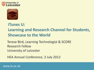iTunes U:
   Learning and Research Channel for Students,
   Showcase to the World
  Terese Bird, Learning Technologist & SCORE
  Research Fellow
  University of Leicester
  HEA Annual Conference, 3 July 2012

www.le.ac.uk
 