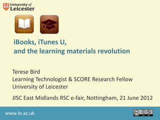 iBooks, iTunes U,
   and the learning materials revolution

  Terese Bird
  Learning Technologist & SCORE Research Fellow
  University of Leicester
  JISC East Midlands RSC e-fair, Nottingham, 21 June 2012

www.le.ac.uk
 
