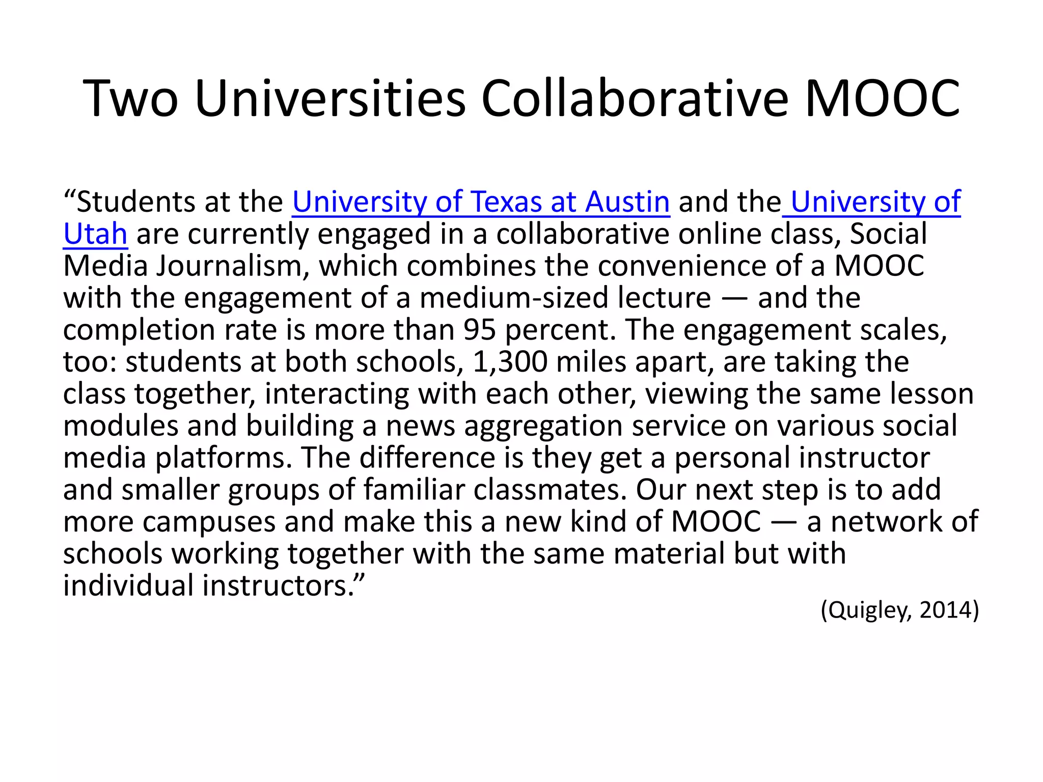 Two Universities Collaborative MOOC
“Students at the University of Texas at Austin and the University of
Utah are currently engaged in a collaborative online class, Social
Media Journalism, which combines the convenience of a MOOC
with the engagement of a medium-sized lecture — and the
completion rate is more than 95 percent. The engagement scales,
too: students at both schools, 1,300 miles apart, are taking the
class together, interacting with each other, viewing the same lesson
modules and building a news aggregation service on various social
media platforms. The difference is they get a personal instructor
and smaller groups of familiar classmates. Our next step is to add
more campuses and make this a new kind of MOOC — a network of
schools working together with the same material but with
individual instructors.”
(Quigley, 2014)
 