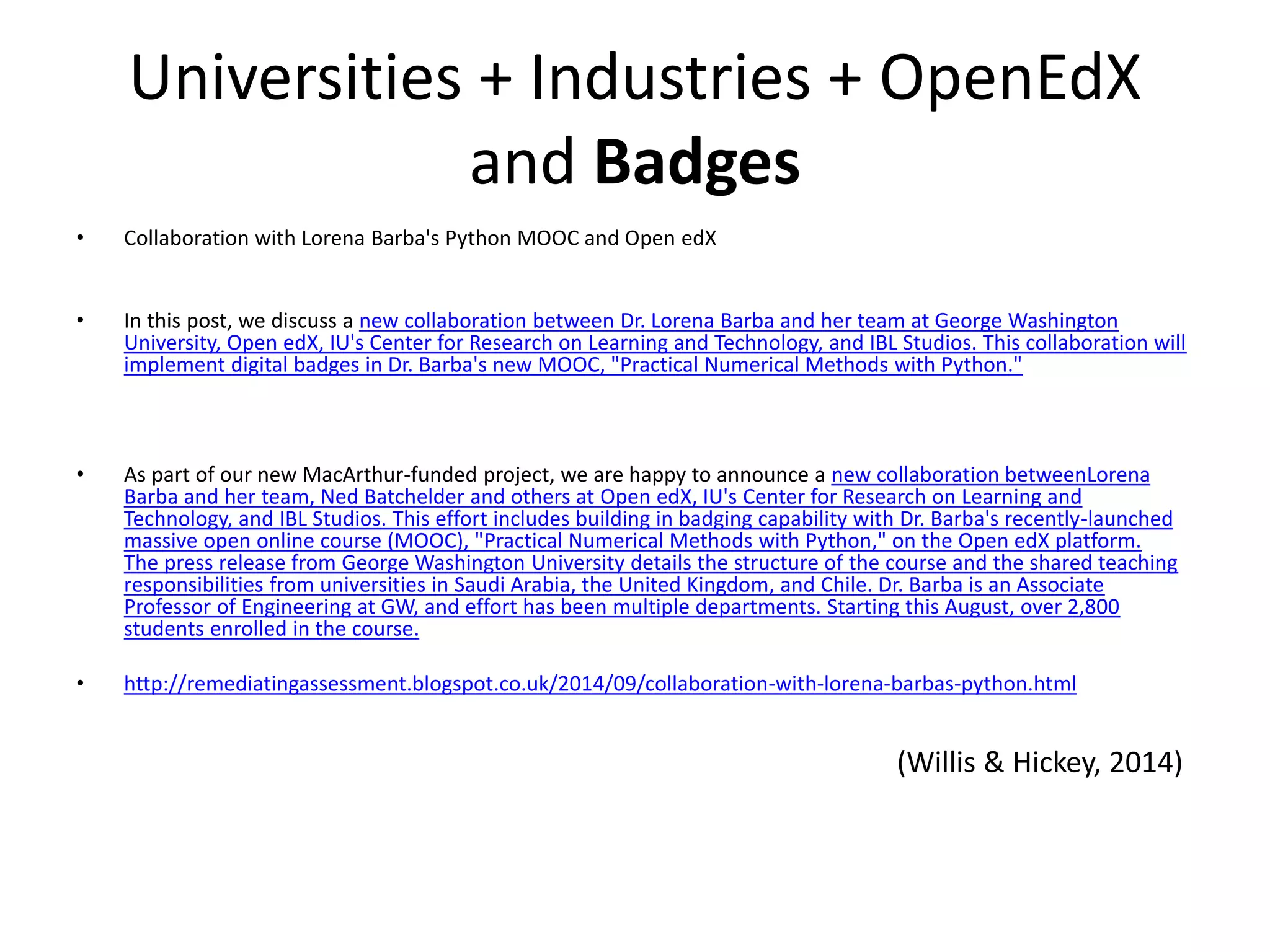 Universities + Industries + OpenEdX
and Badges
• Collaboration with Lorena Barba's Python MOOC and Open edX
• In this post, we discuss a new collaboration between Dr. Lorena Barba and her team at George Washington
University, Open edX, IU's Center for Research on Learning and Technology, and IBL Studios. This collaboration will
implement digital badges in Dr. Barba's new MOOC, "Practical Numerical Methods with Python."
• As part of our new MacArthur-funded project, we are happy to announce a new collaboration betweenLorena
Barba and her team, Ned Batchelder and others at Open edX, IU's Center for Research on Learning and
Technology, and IBL Studios. This effort includes building in badging capability with Dr. Barba's recently-launched
massive open online course (MOOC), "Practical Numerical Methods with Python," on the Open edX platform.
The press release from George Washington University details the structure of the course and the shared teaching
responsibilities from universities in Saudi Arabia, the United Kingdom, and Chile. Dr. Barba is an Associate
Professor of Engineering at GW, and effort has been multiple departments. Starting this August, over 2,800
students enrolled in the course.
• http://remediatingassessment.blogspot.co.uk/2014/09/collaboration-with-lorena-barbas-python.html
(Willis & Hickey, 2014)
 