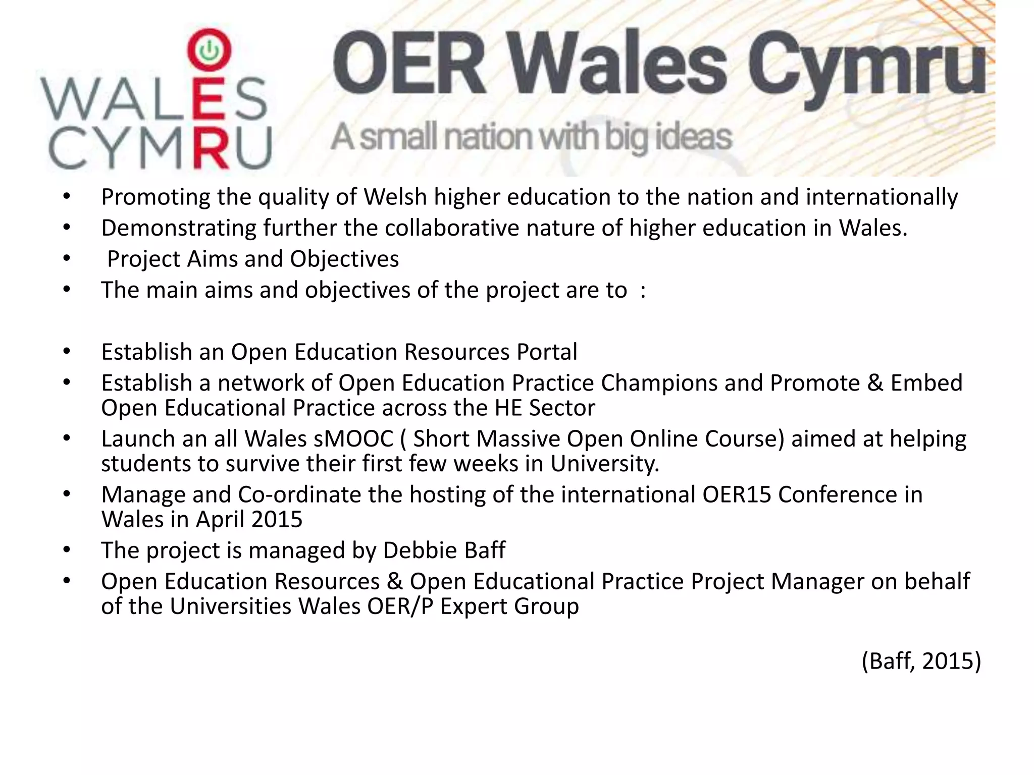 wales
• Promoting the quality of Welsh higher education to the nation and internationally
• Demonstrating further the collaborative nature of higher education in Wales.
• Project Aims and Objectives
• The main aims and objectives of the project are to :
• Establish an Open Education Resources Portal
• Establish a network of Open Education Practice Champions and Promote & Embed
Open Educational Practice across the HE Sector
• Launch an all Wales sMOOC ( Short Massive Open Online Course) aimed at helping
students to survive their first few weeks in University.
• Manage and Co-ordinate the hosting of the international OER15 Conference in
Wales in April 2015
• The project is managed by Debbie Baff
• Open Education Resources & Open Educational Practice Project Manager on behalf
of the Universities Wales OER/P Expert Group
(Baff, 2015)
 