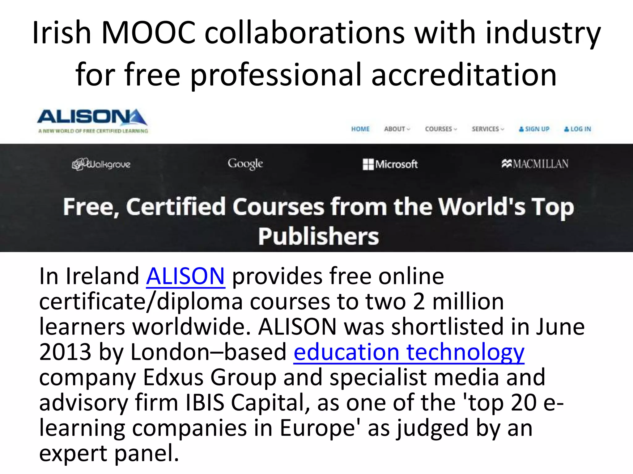 Irish MOOC collaborations with industry
for free professional accreditation
In Ireland ALISON provides free online
certificate/diploma courses to two 2 million
learners worldwide. ALISON was shortlisted in June
2013 by London–based education technology
company Edxus Group and specialist media and
advisory firm IBIS Capital, as one of the 'top 20 e-
learning companies in Europe' as judged by an
expert panel.
 