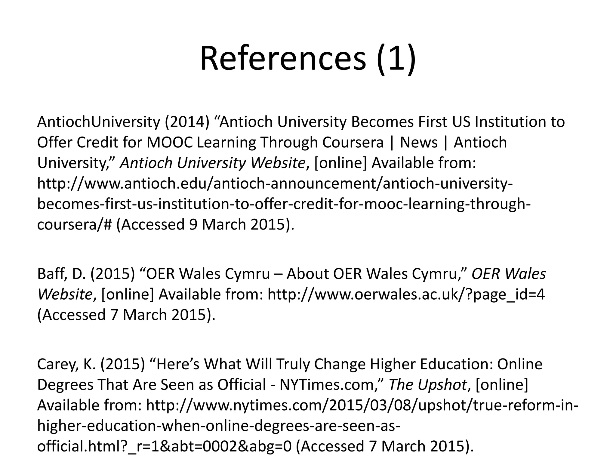 References (1)
AntiochUniversity (2014) “Antioch University Becomes First US Institution to
Offer Credit for MOOC Learning Through Coursera | News | Antioch
University,” Antioch University Website, [online] Available from:
http://www.antioch.edu/antioch-announcement/antioch-university-
becomes-first-us-institution-to-offer-credit-for-mooc-learning-through-
coursera/# (Accessed 9 March 2015).
Baff, D. (2015) “OER Wales Cymru – About OER Wales Cymru,” OER Wales
Website, [online] Available from: http://www.oerwales.ac.uk/?page_id=4
(Accessed 7 March 2015).
Carey, K. (2015) “Here’s What Will Truly Change Higher Education: Online
Degrees That Are Seen as Official - NYTimes.com,” The Upshot, [online]
Available from: http://www.nytimes.com/2015/03/08/upshot/true-reform-in-
higher-education-when-online-degrees-are-seen-as-
official.html?_r=1&abt=0002&abg=0 (Accessed 7 March 2015).
 