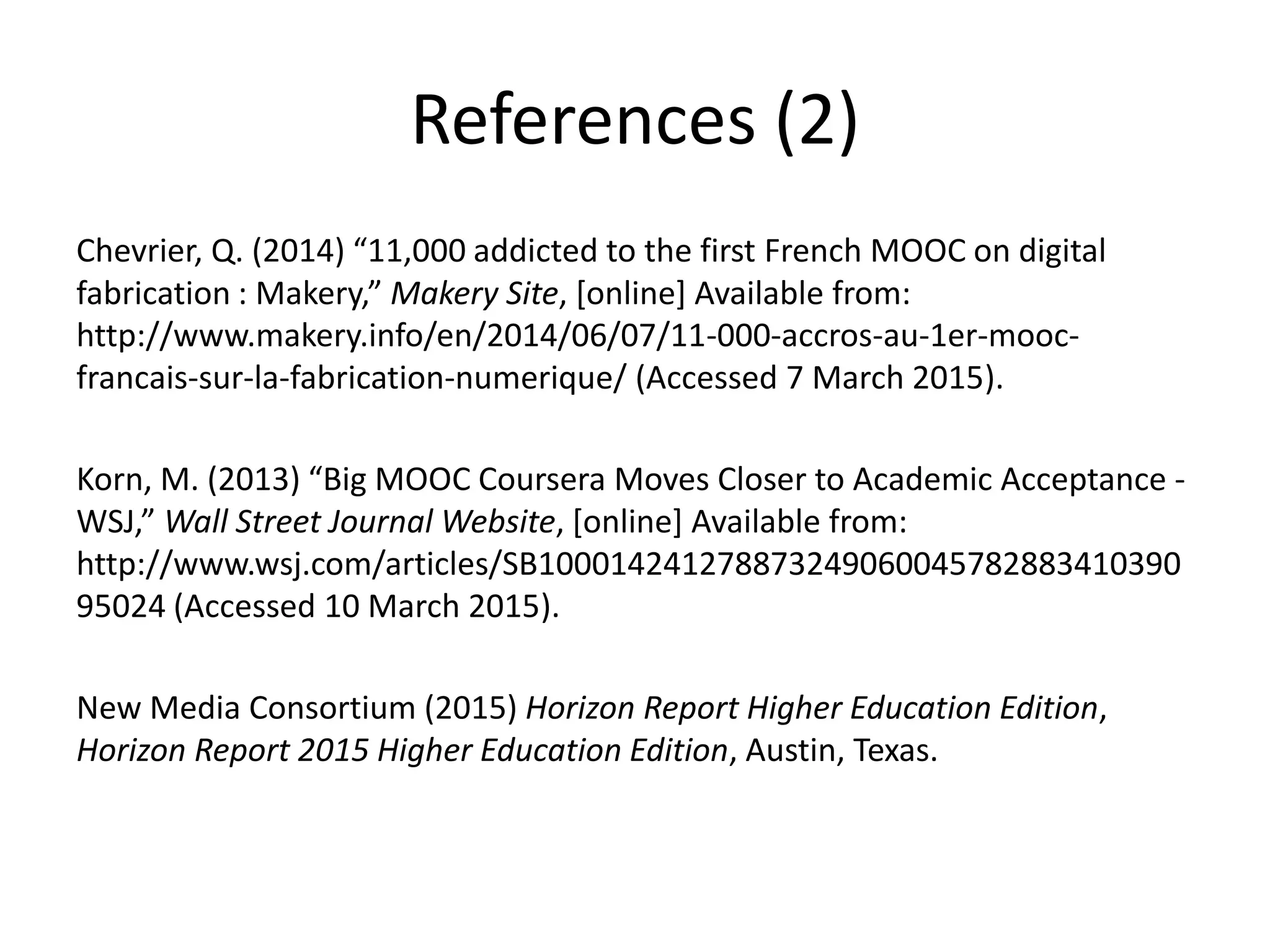 References (2)
Chevrier, Q. (2014) “11,000 addicted to the first French MOOC on digital
fabrication : Makery,” Makery Site, [online] Available from:
http://www.makery.info/en/2014/06/07/11-000-accros-au-1er-mooc-
francais-sur-la-fabrication-numerique/ (Accessed 7 March 2015).
Korn, M. (2013) “Big MOOC Coursera Moves Closer to Academic Acceptance -
WSJ,” Wall Street Journal Website, [online] Available from:
http://www.wsj.com/articles/SB100014241278873249060045782883410390
95024 (Accessed 10 March 2015).
New Media Consortium (2015) Horizon Report Higher Education Edition,
Horizon Report 2015 Higher Education Edition, Austin, Texas.
 