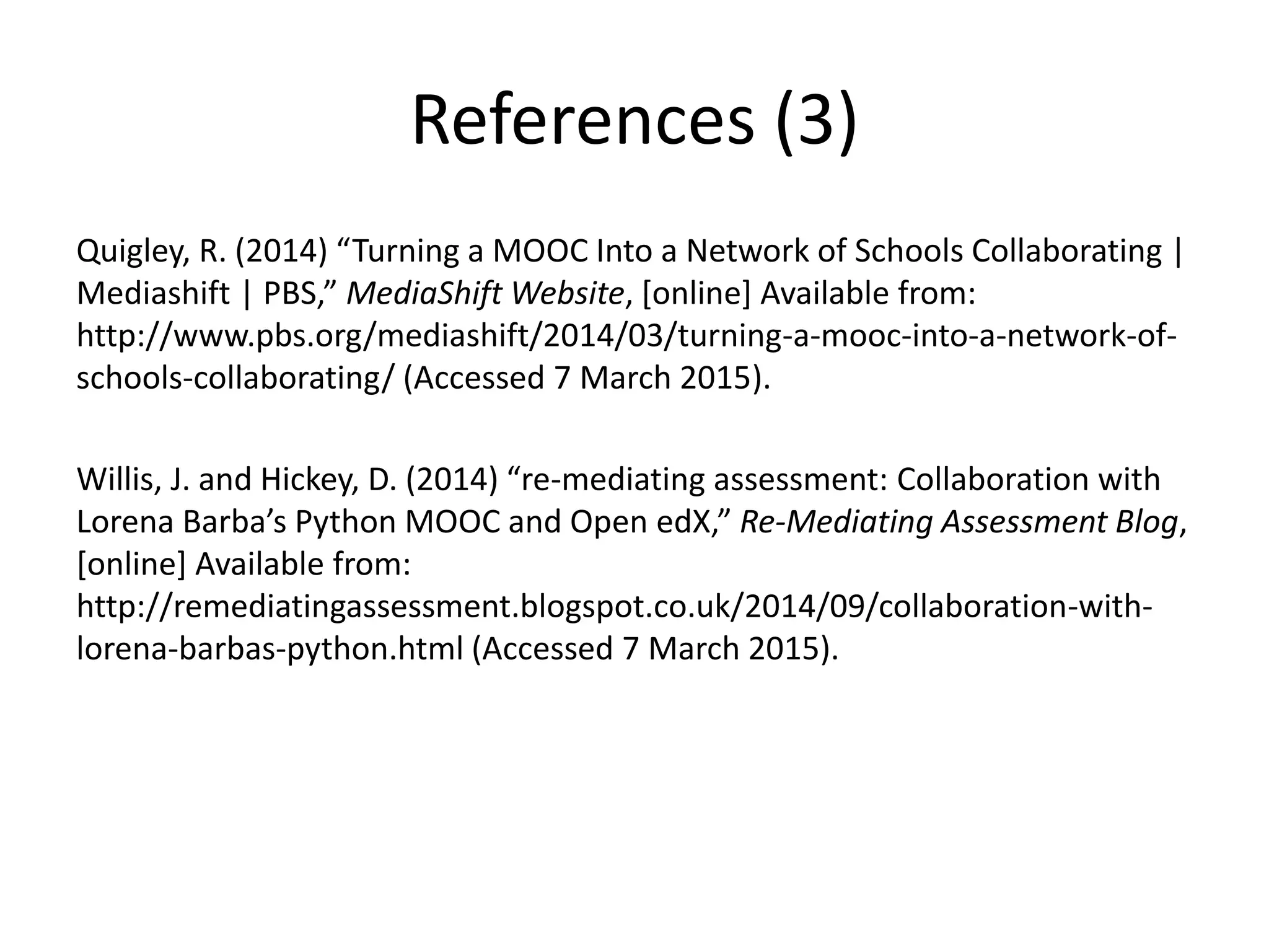 References (3)
Quigley, R. (2014) “Turning a MOOC Into a Network of Schools Collaborating |
Mediashift | PBS,” MediaShift Website, [online] Available from:
http://www.pbs.org/mediashift/2014/03/turning-a-mooc-into-a-network-of-
schools-collaborating/ (Accessed 7 March 2015).
Willis, J. and Hickey, D. (2014) “re-mediating assessment: Collaboration with
Lorena Barba’s Python MOOC and Open edX,” Re-Mediating Assessment Blog,
[online] Available from:
http://remediatingassessment.blogspot.co.uk/2014/09/collaboration-with-
lorena-barbas-python.html (Accessed 7 March 2015).
 