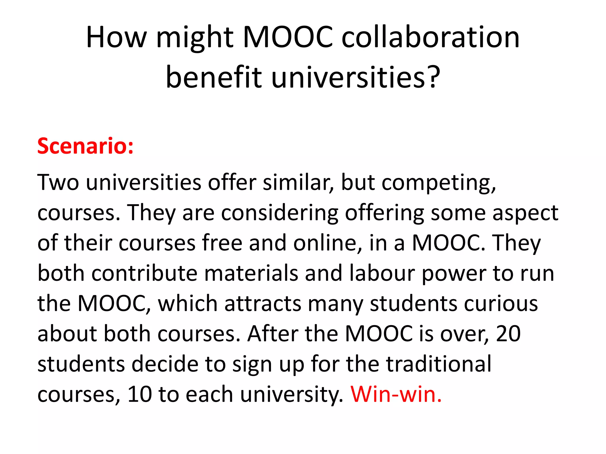 How might MOOC collaboration
benefit universities?
Scenario:
Two universities offer similar, but competing,
courses. They are considering offering some aspect
of their courses free and online, in a MOOC. They
both contribute materials and labour power to run
the MOOC, which attracts many students curious
about both courses. After the MOOC is over, 20
students decide to sign up for the traditional
courses, 10 to each university. Win-win.
 
