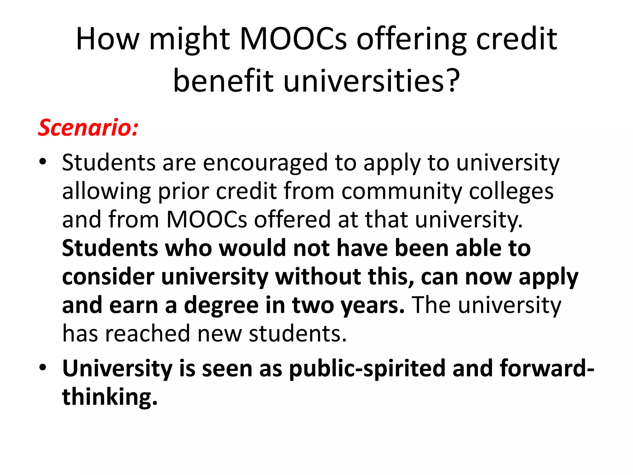 How might MOOCs offering credit
benefit universities?
Scenario:
• Students are encouraged to apply to university
allowing prior credit from community colleges
and from MOOCs offered at that university.
Students who would not have been able to
consider university without this, can now apply
and earn a degree in two years. The university
has reached new students.
• University is seen as public-spirited and forward-
thinking.
 