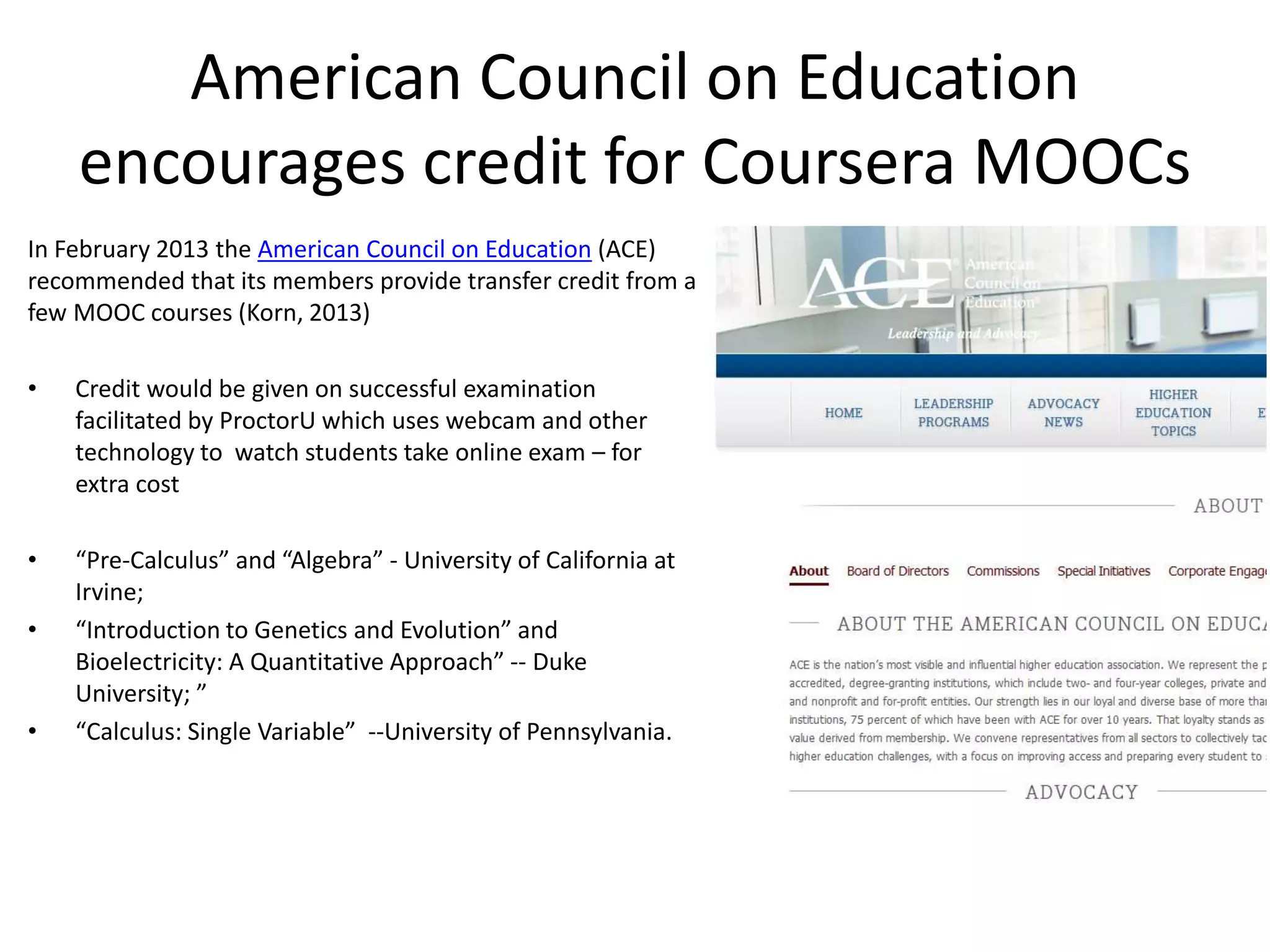 American Council on Education
encourages credit for Coursera MOOCs
In February 2013 the American Council on Education (ACE)
recommended that its members provide transfer credit from a
few MOOC courses (Korn, 2013)
• Credit would be given on successful examination
facilitated by ProctorU which uses webcam and other
technology to watch students take online exam – for
extra cost
• “Pre-Calculus” and “Algebra” - University of California at
Irvine;
• “Introduction to Genetics and Evolution” and
Bioelectricity: A Quantitative Approach” -- Duke
University; ”
• “Calculus: Single Variable” --University of Pennsylvania.
 