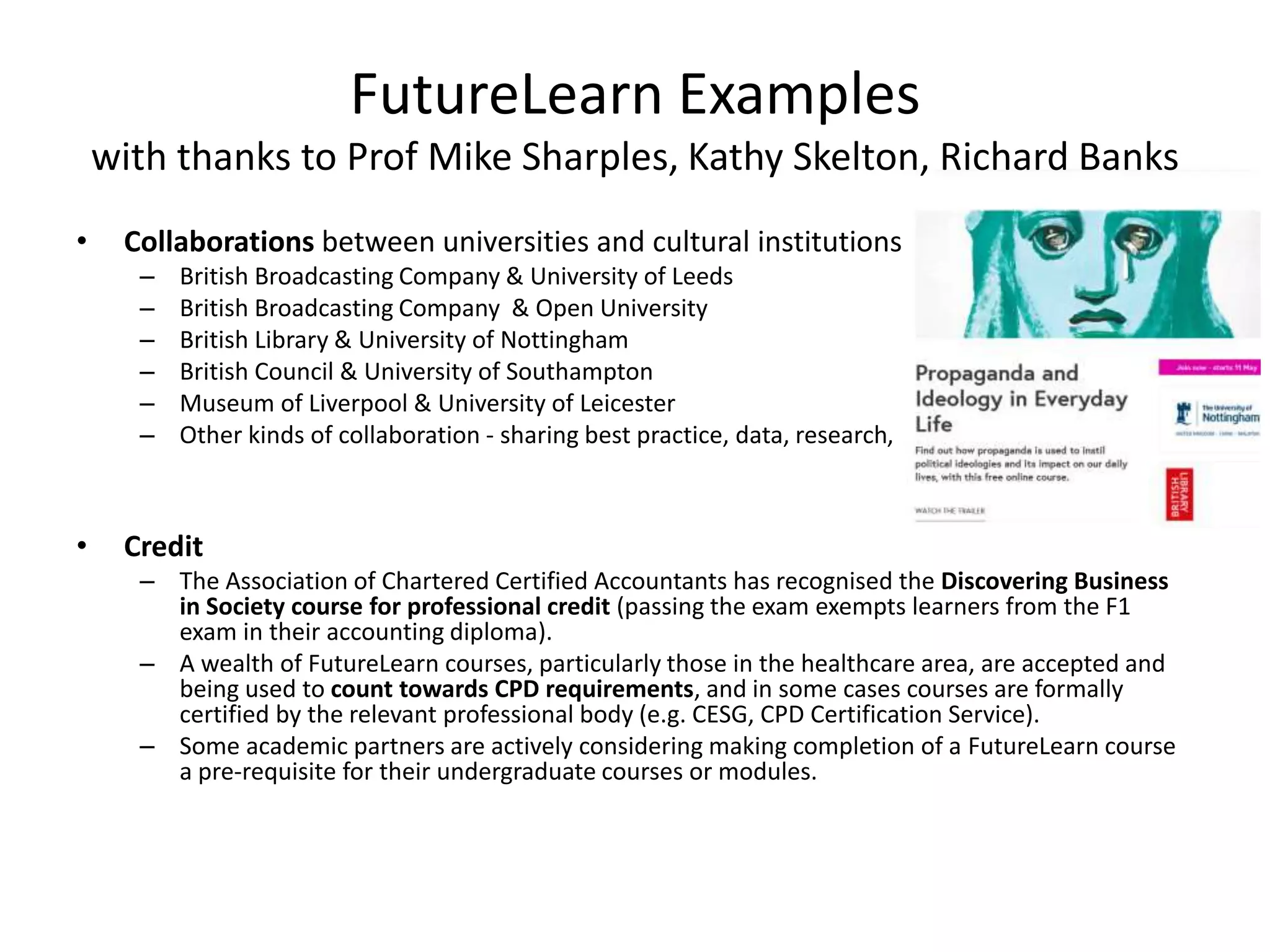 FutureLearn Examples
with thanks to Prof Mike Sharples, Kathy Skelton, Richard Banks
• Collaborations between universities and cultural institutions
– British Broadcasting Company & University of Leeds
– British Broadcasting Company & Open University
– British Library & University of Nottingham
– British Council & University of Southampton
– Museum of Liverpool & University of Leicester
– Other kinds of collaboration - sharing best practice, data, research,
• Credit
– The Association of Chartered Certified Accountants has recognised the Discovering Business
in Society course for professional credit (passing the exam exempts learners from the F1
exam in their accounting diploma).
– A wealth of FutureLearn courses, particularly those in the healthcare area, are accepted and
being used to count towards CPD requirements, and in some cases courses are formally
certified by the relevant professional body (e.g. CESG, CPD Certification Service).
– Some academic partners are actively considering making completion of a FutureLearn course
a pre-requisite for their undergraduate courses or modules.
 