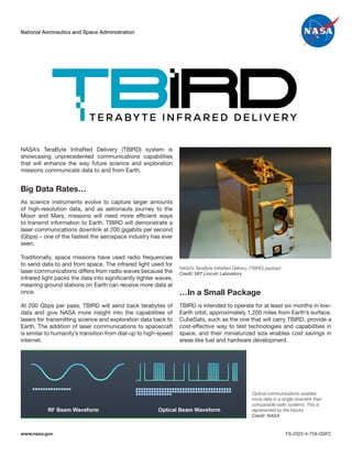 T E R A BY T E I N F R A R E D D E L I V E RY
National Aeronautics and Space Administration
NASA’s TeraByte InfraRed Delivery (TBIRD) system is
showcasing unprecedented communications capabilities
that will enhance the way future science and exploration
missions communicate data to and from Earth.
Big Data Rates…
As science instruments evolve to capture larger amounts
of high-resolution data, and as astronauts journey to the
Moon and Mars, missions will need more efficient ways
to transmit information to Earth. TBIRD will demonstrate a
laser communications downlink at 200 gigabits per second
(Gbps) – one of the fastest the aerospace industry has ever
seen.
Traditionally, space missions have used radio frequencies
to send data to and from space. The infrared light used for
laser communications differs from radio waves because the
infrared light packs the data into significantly tighter waves,
meaning ground stations on Earth can receive more data at
once.
At 200 Gbps per pass, TBIRD will send back terabytes of
data and give NASA more insight into the capabilities of
lasers for transmitting science and exploration data back to
Earth. The addition of laser communications to spacecraft
is similar to humanity’s transition from dial-up to high-speed
internet.
TBIRD is intended to operate for at least six months in low-
Earth orbit, approximately 1,200 miles from Earth’s surface.
CubeSats, such as the one that will carry TBIRD, provide a
cost-effective way to test technologies and capabilities in
space, and their miniaturized size enables cost savings in
areas like fuel and hardware development.
…In a Small Package
NASA’s TeraByte InfraRed Delivery (TBIRD) payload.
Credit: MIT Lincoln Laboratory
Optical communications enables
more data in a single downlink than
comparable radio systems. This is
represented by the blocks.
Credit: NASA
www.nasa.gov FS-2022-4-759-GSFC
 