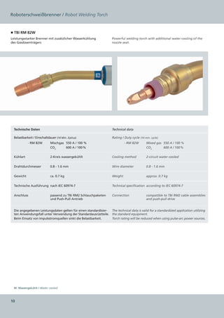 Roboterschweißbrenner / Robot Welding Torch


■ TBi RM 82W
Leistungsstarker Brenner mit zusätzlicher Wasserkühlung              Powerful welding torch with additional water cooling of the
des Gasdüsenträgers                                                  nozzle seat.




  Technische Daten                                                   Technical data

  Belastbarkeit / Einschaltdauer (10 Min. Zyklus)                    Rating / Duty cycle (10 min. cycle)
                RM 82W   
              -              Mischgas	 550 A / 100 %                             RM 82W
                                                                               -               Mixed gas	 550 A / 100 %
                             CO2	      600 A  /  100 %                                         CO2	       600 A  /  100 %

  Kühlart                    2-Kreis wassergekühlt                   Cooling method            2-circuit water cooled


  Drahtdurchmesser           0.8 - 1.6 mm                            Wire diameter             0.8 - 1.6 mm


  Gewicht                    ca. 0.7 kg                              Weight                    approx. 0.7 kg


  Technische Ausführung  nach IEC 60974-7                            Technical specification according to IEC 60974-7


  Anschluss                  passend zu TBi RM2 Schlauchpaketen      Connection                compatible to TBi RM2 cable assemblies
                             und Push-Pull Antrieb                                             and push-pull drive


  Die angegebenen Leistungsdaten gelten für einen standardisier- The technical data is valid for a standardized application utilizing
  ten Anwendungsfall unter Verwendung der Standardausrüstteile. the standard equipment.
  Beim Einsatz von Impulsstromquellen sinkt die Belastbarkeit.   Torch rating will be reduced when using pulse-arc power sources.




  W: Wassergekühlt / Water cooled



10
 