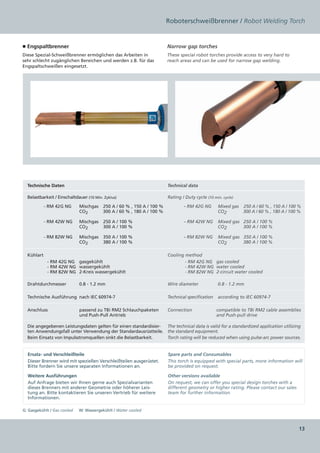 Roboterschweißbrenner / Robot Welding Torch


■ Engspaltbrenner                                                    Narrow gap torches
Diese Spezial-Schweißbrenner ermöglichen das Arbeiten in             These special robot torches provide access to very hard to
sehr schlecht zugänglichen Bereichen und werden z.B. für das         reach areas and can be used for narrow gap welding.
Engspaltschweißen eingesetzt.




  Technische Daten                                                    Technical data

  Belastbarkeit / Einschaltdauer (10 Min. Zyklus)                     Rating / Duty cycle (10 min. cycle)

            RM 42  NG    Mischgas   250 A / 60 % , 150 A / 100 %            RM 42G NG    Mixed gas    250 A / 60 % , 150 A / 100 %
          -      G                                                         -
                         CO2            
                                       300 A / 60 % , 180 A / 100 %                      CO2               300 A / 60 % , 180 A / 100 %

            RM 42W NG    Mischgas   250 A / 100 % 
          -                                                                      RM 42W NG   Mixed gas   250 A / 100 %
                                                                               -                              
                         CO2            300 A / 100 %                                        CO2           300 A / 100 %

            RM 82W NG
          -                  Mischgas   350 A / 100 %                           RM 82W NG   Mixed gas   350 A / 100 %
                                                                              -                              
                             CO2            380 A / 100 %                                   CO2           380 A / 100 %

  Kühlart                                                             Cooling method
                RM 42G NG  gasgekühlt 
              -                                                                   RM 42G NG gas cooled
                                                                                -
                RM 42W NG  wassergekühlt 
              -                                                                   RM 42W NG water cooled
                                                                                -
                RM 82W NG 2-Kreis wassergekühlt 
              -                                                                   RM 82W NG 2-circuit water cooled
                                                                                -

  Drahtdurchmesser           0.8 - 1.2 mm                             Wire diameter             0.8 - 1.2 mm

  Technische Ausführung  nach IEC 60974-7                             Technical specification   according to IEC 60974-7

  Anschluss                  passend zu TBi RM2 Schlauchpaketen       Connection                compatible to TBi RM2 cable assemblies
                             und Push-Pull Antrieb                                              and Push-pull drive

  Die angegebenen Leistungsdaten gelten für einen standardisier- The technical data is valid for a standardized application utilizing
  ten Anwendungsfall unter Verwendung der Standardausrüstteile. the standard equipment.
  Beim Einsatz von Impulsstromquellen sinkt die Belastbarkeit.   Torch rating will be reduced when using pulse-arc power sources.


  Ersatz- und Verschleißteile                                         Spare parts and Consumables
  Dieser Brenner wird mit speziellen Verschleißteilen ausgerüstet.    This torch is equipped with special parts, more information will
  Bitte fordern Sie unsere separaten Informationen an.                be provided on request.

  Weitere Ausführungen                                                Other versions available
  Auf Anfrage bieten wir Ihnen gerne auch Spezialvarianten            On request, we can offer you special design torches with a
  dieses Brenners mit anderer Geometrie oder höherer Leis-            different geometry or higher rating. Please contact our sales
  tung an. Bitte kontaktieren Sie unseren Vertrieb für weitere        team for further information.
  Informationen.

G: Gasgekühlt / Gas cooled     W: Wassergekühlt / Water cooled



                                                                                                                                      13
 