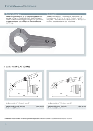 Brennerhalterungen / Torch Mounts



  Brennerhalterungen                                               Torch mounts
  Die RM2 Brennerhalterung ist ein hochpräzises Bauteil. Die       The RM2 torch mount is a highly precise component. It is
  Montage erfolgt am TBi KS-1 oder FL-1, das Schlauchpaket         installed on the TBi KS-1 or FL-1, while the cable assembly is
  wird in der Brennerhalterung positionsgenau aufgenommen.         clamped in a defined position in the torch mount. Please choose
  Bitte wählen Sie die zum eingesetzten Brenner passende           the torch mount suitable for your torch model.
  Ausführung.




■ für / for TBi RM 42, RM 62, RM 82
                                                      206




                                                                                                                          154
        22°




                                                                                36°
                                                                           .5
                                                                          12
                     45°




                                                                                      45°




                .5
              12


                           221                                                              220

                                 350                                                              350




  für Brennerhals 22° / for torch neck 22°                           für Brennerhals 36° / for torch neck 36°

  Brennerhalterung 23° gebogen                    536P101600         Brennerhalterung 9° gebogen                     536P101602
  Torch mount 23° bent                                               Torch mount 9° bent




Alle Halterungen werden mit Montagematerial geliefert. / All mounts are supplied with installation material.



14
 