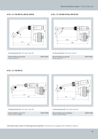 Brennerhalterungen / Torch Mounts


■ für / for TBi RM 42, RM 62, RM 82                               ■ für / for TBi RM 42 NG, RM 82 NG




                                                                       27
                                                                                    .5




                                                       142
                                                                                  14




                                                                                                                    111.3
                                                                       94
           .5
      12




                   45°




                                                                                                255
                         211
                                                                                                      397
                                     350




  für Brennerhals 45° / for torch neck 45°                           für Brennerhals 0° / for torch neck 0°

  Brennerhalterung gerade                         536P101601         Brennerhalterung gerade                    536P101601
  Torch mount 0°                                                     Torch mount 0°




■ für / for TBi RM 52
                                                         105




                                                                            36°




                                                                                                                      129
            45°
      .0




                                                                            .0
    10




                                                                                         45°
                                                                         10
      8.2




                               310
                                     439                                                       207
                                                                                                       350




  für Brennerhals 45° / for torch neck 45°                           für Brennerhals 36° / for torch neck 36°

  Brennerhalterung Z-Form                         536P101906         Brennerhalterung 9° gebogen                536P101604
  Torch mount z-shape                                                Torch mount 9° bent




Alle Halterungen werden mit Montagematerial geliefert. / All mounts are supplied with installation material.



                                                                                                                            15
 