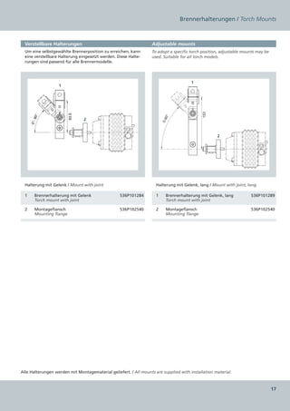 Brennerhalterungen / Torch Mounts



  Verstellbare Halterungen                                         Adjustable mounts
  Um eine selbstgewählte Brennerposition zu erreichen, kann        To adopt a specific torch position, adjustable mounts may be
  eine verstellbare Halterung eingesetzt werden. Diese Halte-      used. Suitable for all torch models.
  rungen sind passend für alle Brennermodelle.




                                                                                       1
                   1




                                                                                             153
                          93.5
       90°




                                                                          0°
                                 2




                                                                         0-9
      0°-




                                                                                                    2




  Halterung mit Gelenk / Mount with joint                            Halterung mit Gelenk, lang / Mount with joint, long

  1     Brennerhalterung mit Gelenk               536P101284         1     Brennerhalterung mit Gelenk, lang         536P101289
        Torch mount with joint                                             Torch mount with joint

  2     Montageflansch                            536P102540         2     Montageflansch                            536P102540
        Mounting flange                                                    Mounting flange




Alle Halterungen werden mit Montagematerial geliefert. / All mounts are supplied with installation material.



                                                                                                                                  17
 