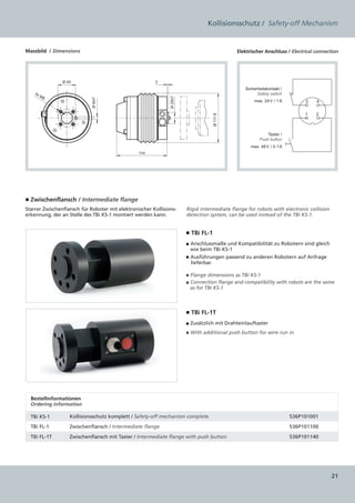 Kollisionsschutz / Safety-off Mechanism


Massbild / Dimensions                                                                        Elektrischer Anschluss / Electrical connection




                Ø 40                                     3
                                                                                                 Sicherheitskontakt /
    4x                                                                                                 Safety switch
         M6




                                                               Ø 25h7
                            Ø 6H7
                                                                                                     max. 24 V / 1 A         3   4


                                                                                                                             1   2




                                                                                   Ø 111.8
                                                                                                            Taster /
                                                                                                        Push button
                                                                                                   max. 48 V / 0.1 A
                                                 114




■ Zwischenflansch / Intermediate flange
Starrer Zwischenflansch für Roboter mit elektronischer Kollisions-      Rigid intermediate flange for robots with electronic collision
erkennung, der an Stelle des TBi KS-1 montiert werden kann.             detection system, can be used instead of the TBi KS-1.


                                                                        ■ TBi FL-1
                                                                        ■ Anschlussmaße und Kompatibilität zu Robotern sind gleich
                                                                          wie beim TBi KS-1
                                                                        ■ Ausführungen passend zu anderen Robotern auf Anfrage
                                                                          lieferbar.

                                                                        ■ Flange dimensions as TBi KS-1
                                                                        ■ Connection flange and compatibility with robots are the same
                                                                          as for TBi KS-1



                                                                        ■ TBi FL-1T
                                                                        ■ Zusätzlich mit Drahteinlauftaster
                                                                        ■ With additional push button for wire run in




  Bestellinformationen  
  Ordering information

  TBi KS-1         Kollisionsschutz komplett / Safety-off mechanism complete                                            536P101001

  TBi FL-1	        Zwischenflansch / Intermediate flange                                                                536P101100

  TBi FL-1T	       Zwischenflansch mit Taster / Intermediate flange with push button                                    536P101140




                                                                                                                                         21
 