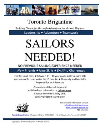 Toronto Brigantine
      Building Character through Adventure for almost 50 years
                    Leadership ♦ Adventure ♦ Teamwork


                    SAILORS
                    NEEDED!
         NO PREVIOUS SAILING EXPERIENCE NEEDED
         New Friends ♦ New Skills ♦ Exciting Challenges
    For Boys and Girls ♦ Between 13 – 18 years old ♦ Able to swim 100
    metres ♦ Able tread water for 10 minutes ♦ Physically and Mentally
                        Prepared for an Adventure
                                Come aboard the tall ships and
                          sail the Great Lakes with us this summer.
                                 Choose from 6 to 13 day sails.
                                 Bursary program is available.

                                                                 For additional information contact:
                                                                      office@torontobrigantine.org
                                                                       www.TorontoBrigantine.org
                                                                                      416-596-7117

Toronto Brigantine Inc. (Registered Charity 11926 5924) 413 - 215 Spadina Ave Toronto, ON M5T 2C7


Copyright (C) 2010 Toronto Brigantine Inc All rights reserved.
 