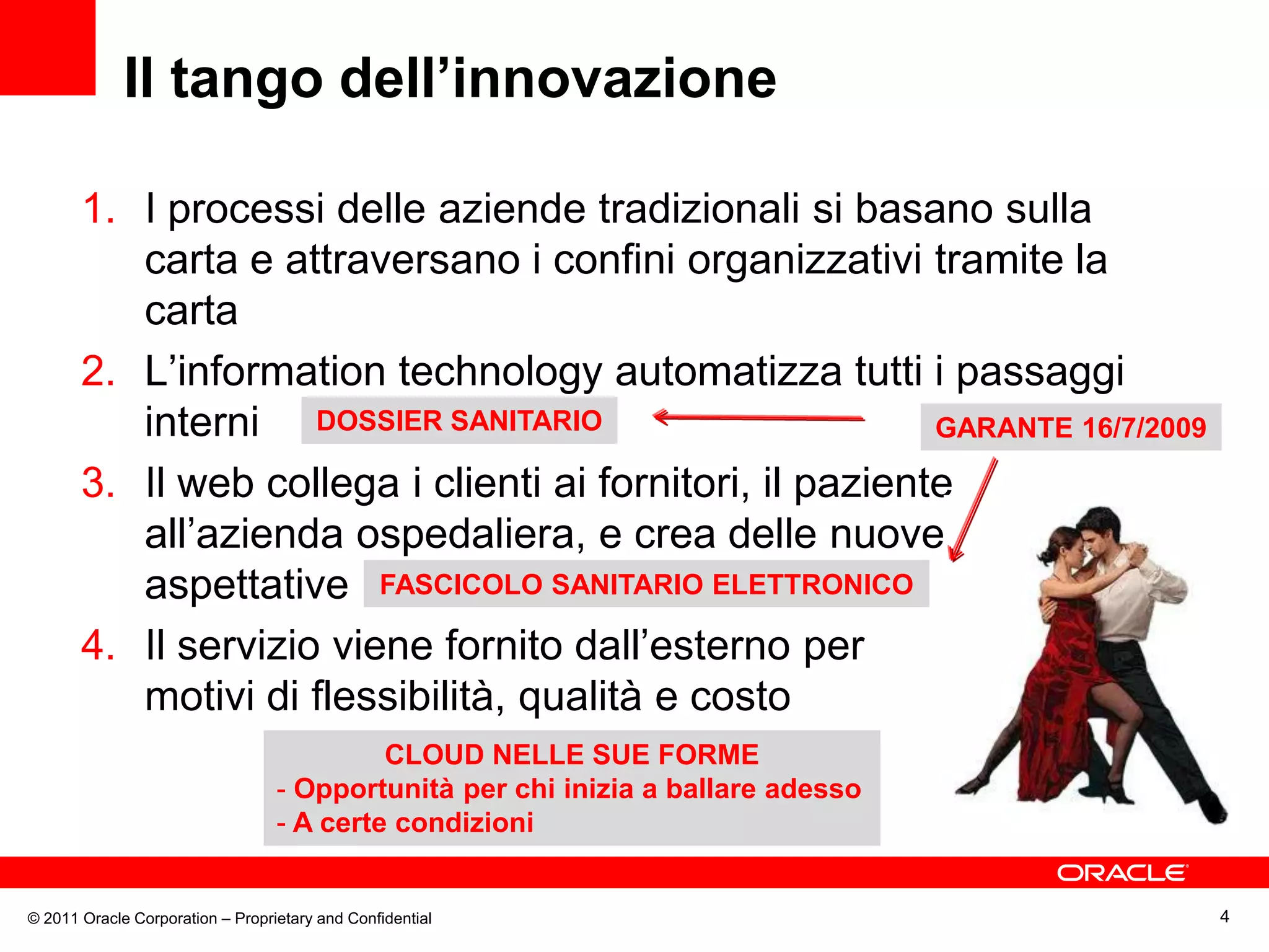 Il tango dell’innovazione

       1. I processi delle aziende tradizionali si basano sulla
          carta e attraversano i confini organizzativi tramite la
          carta
       2. L’information technology automatizza tutti i passaggi
          interni DOSSIER SANITARIO                        GARANTE 16/7/2009

       3. Il web collega i clienti ai fornitori, il paziente
          all’azienda ospedaliera, e crea delle nuove
          aspettative FASCICOLO SANITARIO ELETTRONICO
       4. Il servizio viene fornito dall’esterno per
          motivi di flessibilità, qualità e costo
                                           CLOUD NELLE SUE FORME
                                  - Opportunità per chi inizia a ballare adesso
                                  - A certe condizioni


© 2011 Oracle Corporation – Proprietary and Confidential                          4
 