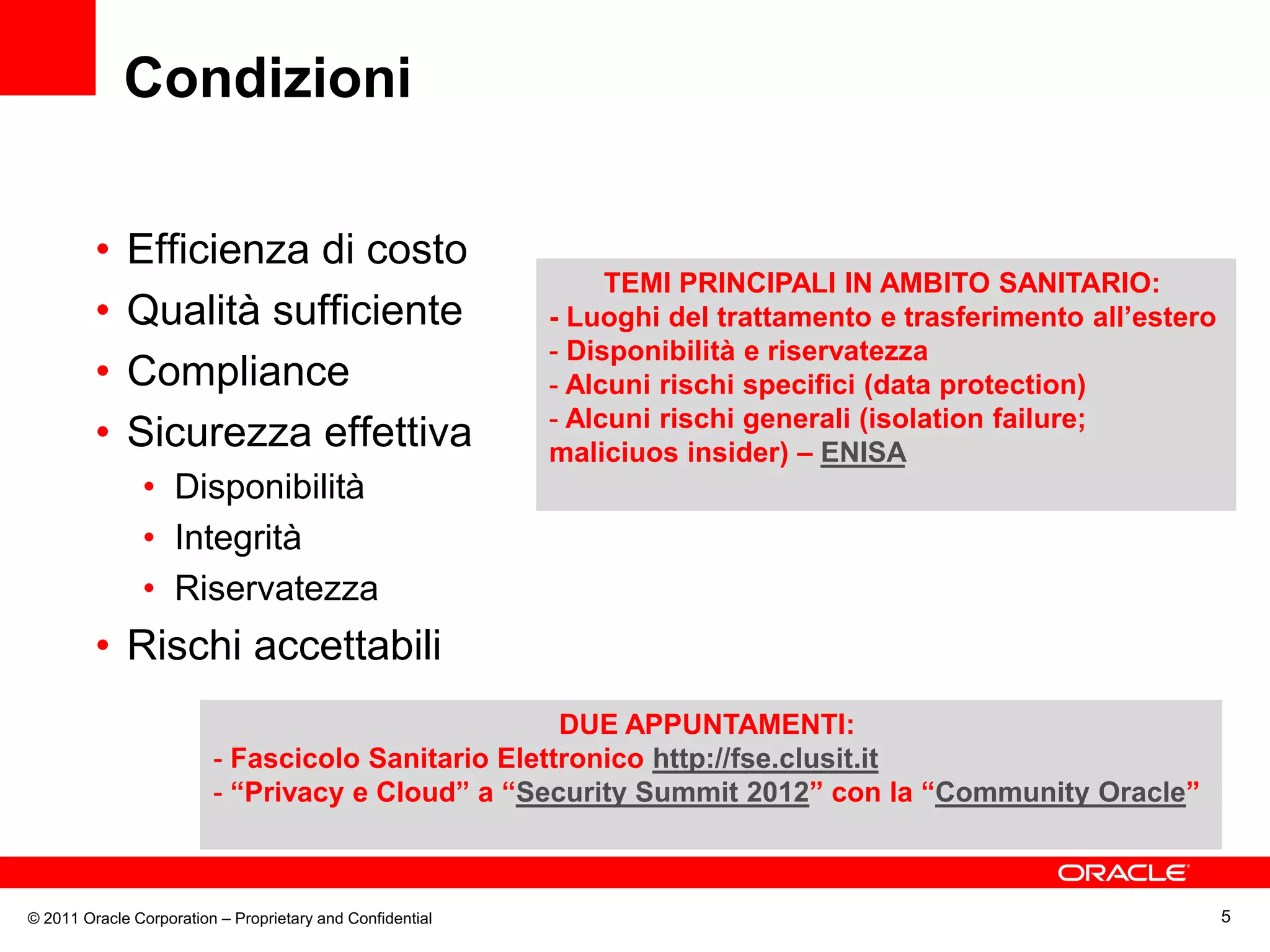 Condizioni

         •   Efficienza di costo
                                                                TEMI PRINCIPALI IN AMBITO SANITARIO:
         •   Qualità sufficiente                           - Luoghi del trattamento e trasferimento all’estero
                                                           - Disponibilità e riservatezza
         •   Compliance                                    - Alcuni rischi specifici (data protection)
                                                           - Alcuni rischi generali (isolation failure;
         •   Sicurezza effettiva                           maliciuos insider) – ENISA
               • Disponibilità
               • Integrità
               • Riservatezza
         • Rischi accettabili
                                                    DUE APPUNTAMENTI:
                         - Fascicolo Sanitario Elettronico http://fse.clusit.it
                         - “Privacy e Cloud” a “Security Summit 2012” con la “Community Oracle”



© 2011 Oracle Corporation – Proprietary and Confidential                                                         5
 