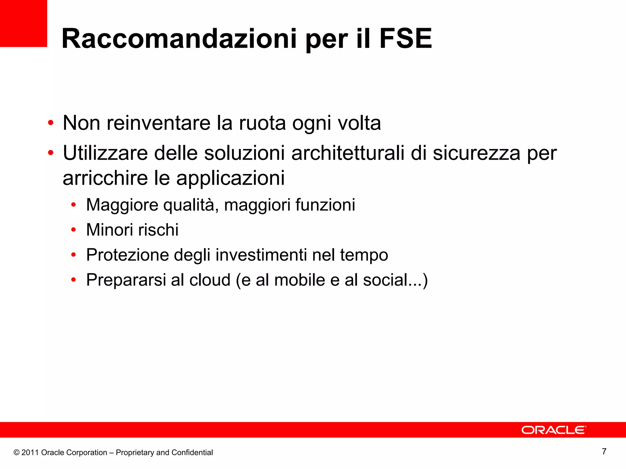 Raccomandazioni per il FSE

         • Non reinventare la ruota ogni volta
         • Utilizzare delle soluzioni architetturali di sicurezza per
           arricchire le applicazioni
               •    Maggiore qualità, maggiori funzioni
               •    Minori rischi
               •    Protezione degli investimenti nel tempo
               •    Prepararsi al cloud (e al mobile e al social...)




© 2011 Oracle Corporation – Proprietary and Confidential                7
 