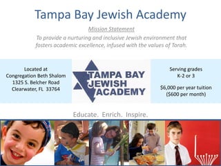 Tampa Bay Jewish Academy
                                Mission Statement
           To provide a nurturing and inclusive Jewish environment that
           fosters academic excellence, infused with the values of Torah.


       Located at                                                 Serving grades
Congregation Beth Shalom                                             K-2 or 3
  1325 S. Belcher Road
  Clearwater, FL 33764                                        $6,000 per year tuition
                                                                ($600 per month)


                           Educate. Enrich. Inspire.
 