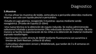 5.Muestras
- Es mas eficaz las muestras de tejido, como pleura o pericardio obtenidos mediante
biopsia, que solo con lıquido pleural o pericardico.
-Estudio en jugo gástrico, recogiendo 3 muestras- ayunas mediante sonda
nasogástrica. (Prueba de Esputo) (5-10ml)
-Una nueva técnica es la obtención de esputo inducido. Se realiza administrando
salbutamol inhalado y posteriormente ClNa nebulizado durante 15 minutos. De esta
manera se facilita la expectoración de los niños o la obtención de material mediante
aspirado nasofaríngeo.
- baciloscopia o visión directa de BAAR mediante fluorescencia con auramina o
tinción de Ziehl-Neelsen. (niños 8-10 años)
- Cultivo(tipo Löwenstein-Jensen y Middlebrook, que tardan de 3 a 8 semanas en
dar el resultado)
Diagnostico
 