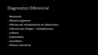Diagnostico Diferencial
- Neumonia
- Absceso pulmonar
- Infecion por micobacterias no tuberculosis
- Infeccion por hongos – histoplasmosis
- Linfoma
- Endocarditis
- sarcoidosis
- Fibrosis intersticial
 