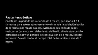Pautas terapéuticas
Consta de un periodo de iniciación de 2 meses, que asocia 3 ó 4
fármacos para actuar agresivamente y disminuir la población bacilar
de la forma más rápida posible, evitando la selección de cepas
resistentes (en casos con aislamiento del bacilo añade etambutol o
estreptomicina) y un periodo de continuación de 4 meses, con dos
fármacos. De este modo, el tiempo total de tratamiento será de 6
meses
 