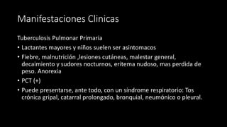 Manifestaciones Clinicas
Tuberculosis Pulmonar Primaria
• Lactantes mayores y niños suelen ser asintomacos
• Fiebre, malnutrición ,lesiones cutáneas, malestar general,
decaimiento y sudores nocturnos, eritema nudoso, mas perdida de
peso. Anorexia
• PCT (+)
• Puede presentarse, ante todo, con un síndrome respiratorio: Tos
crónica gripal, catarral prolongado, bronquial, neumónico o pleural.
 