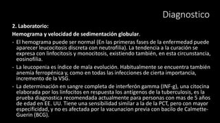Diagnostico
2. Laboratorio:
Hemograma y velocidad de sedimentación globular.
- El hemograma puede ser normal (En las primeras fases de la enfermedad puede
aparecer leucocitosis discreta con neutrofilia). La tendencia a la curación se
expresa con linfocitosis y monocitosis, existiendo también, en esta circunstancia,
eosinofilia.
- La leucopenia es índice de mala evolución. Habitualmente se encuentra también
anemia ferropénica y, como en todas las infecciones de cierta importancia,
incremento de la VSG.
- La determinación en sangre completa de interferón gamma (INF-g), una citocina
elaborada por los linfocitos en respuesta los antígenos de la tuberculosis, es la
prueba diagnostica recomendada actualmente para personas con mas de 5 años
de edad en EE. UU. Tiene una sensibilidad similar a la de la PCT, pero con mayor
especificidad, y no es afectada por la vacunacion previa con bacilo de Calmette-
Guerin (BCG).
 