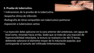 Diagnostico3. Prueba de tuberculina.
• Indicaciones de la prueba de la tuberculina.
-Sospecha clínica de infección
-Radiografía de tórax compatible con tuberculosis pulmonar
-Exposición a tuberculosis activa
• La inyección debe aplicarse en la cara anterior del antebrazo, con aguja de
bisel corto, mirando hacia arriba. Dado que se trata de una reacción de
hipersensibilidad retardada, la lectura se realizará a las 48-72 horas,
debiendo valorarse el diámetro mayor de la induración papular, que
corresponde al tamaño del infiltrado linfomonocitario.
 