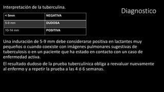 Diagnostico
Interpretación de la tuberculina.
Una induración de 5-9 mm debe considerarse positiva en lactantes muy
pequeños o cuando coexiste con imágenes pulmonares sugestivas de
tuberculosis o en un paciente que ha estado en contacto con un caso de
enfermedad activa.
El resultado dudoso de la prueba tuberculínica obliga a reevaluar nuevamente
al enfermo y a repetir la prueba a las 4 ó 6 semanas.
< 5mm NEGATIVA
5-9 mm DUDOSA
10-14 mm POSITIVA
 