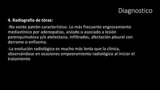 Diagnostico
4. Radiografía de tórax:
-No existe patrón característico. Lo más frecuente engrosamiento
mediastínico por adenopatías, aislado o asociado a lesión
parenquimatosa y/o atelectasia. Infiltrados, afectación pleural con
derrame o enfisema.
-La evolución radiológica es mucho más lenta que la clínica,
observándose en ocasiones empeoramiento radiológico al iniciar el
tratamiento
 